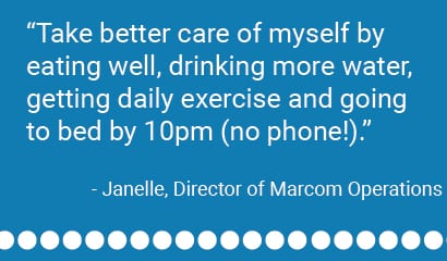 "Take better care of myself by eating well, drinking more water, getting daily exercise and going to bed by 10pm (no phone!)." - Janelle, Director of Marcom Operations